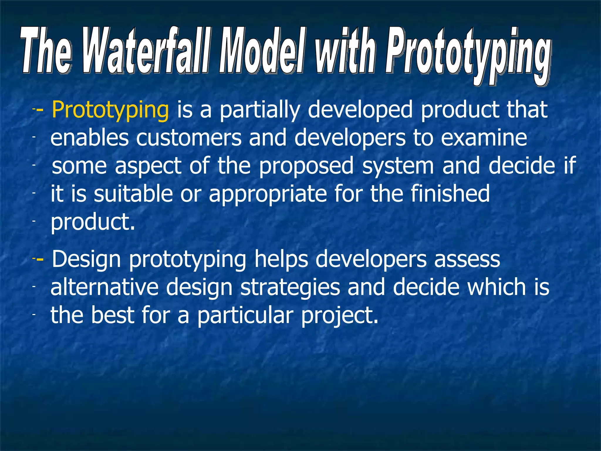 -- Prototyping is a partially developed product that
- enables customers and developers to examine

-  some aspect of the proposed system and decide if
- it is suitable or appropriate for the finished

- product.


-- Design prototyping helps developers assess
- alternative design strategies and decide which is

- the best for a particular project.
 