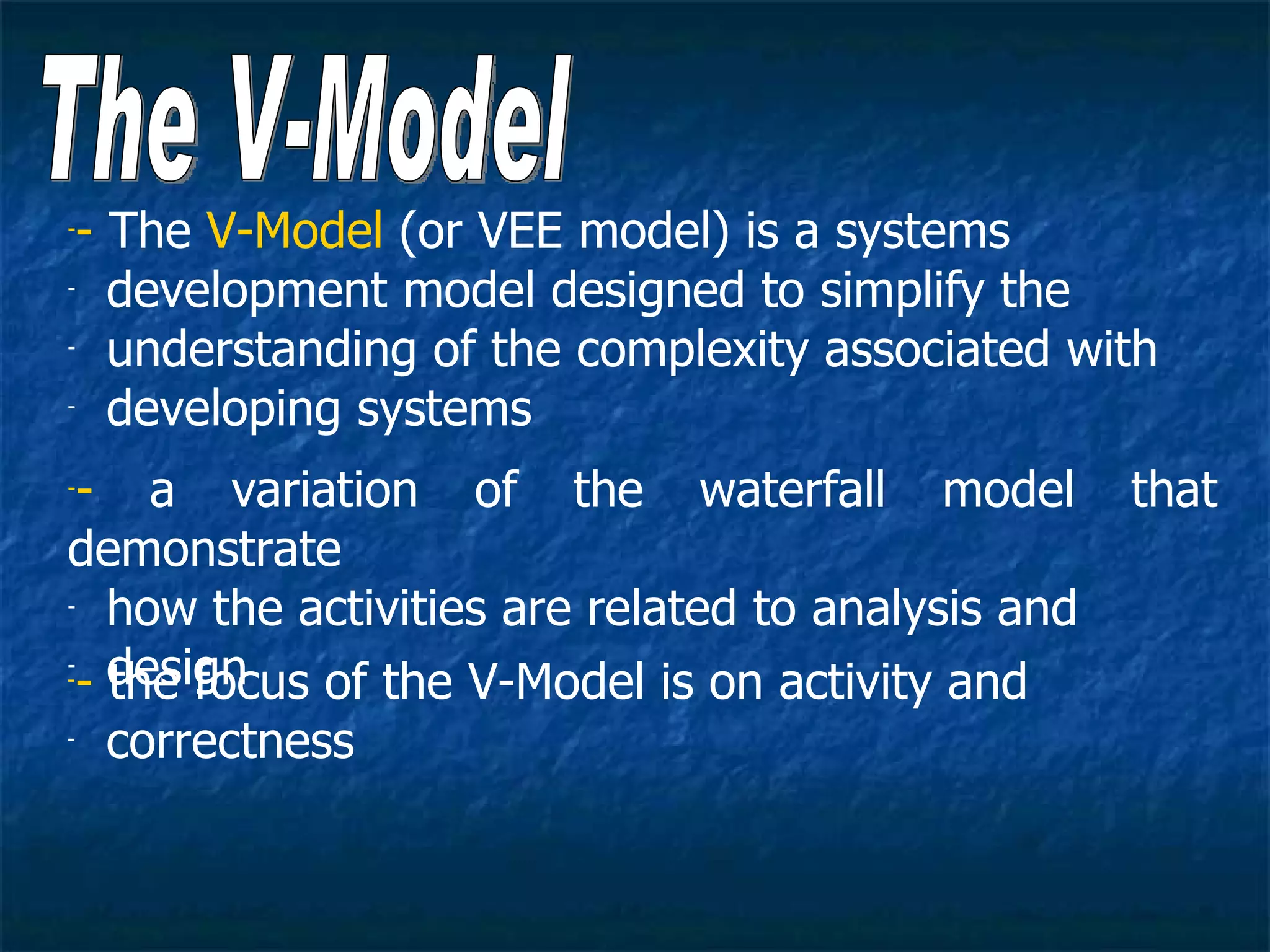-- The V-Model (or VEE model) is a systems
- development model designed to simplify the

- understanding of the complexity associated with

- developing systems


-- a variation of the waterfall model              that
demonstrate
- how the activities are related to analysis and


-- design
   the focus of the V-Model is on activity and
-


- correctness
 