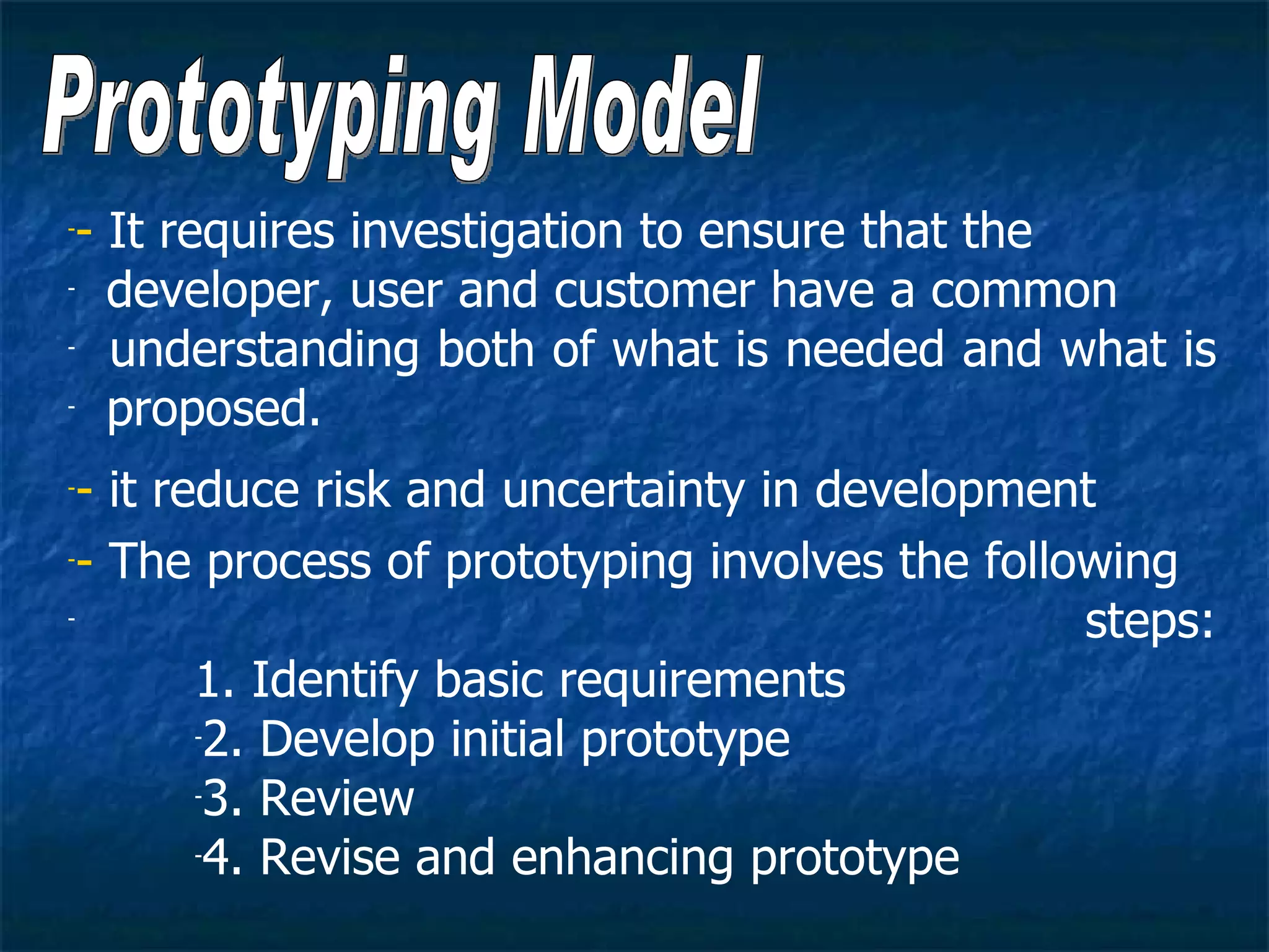 -- It requires investigation to ensure that the
- developer, user and customer have a common

-  understanding both of what is needed and what is
- proposed.


-- it reduce risk and uncertainty in development
-- The process of prototyping involves the following

-                                               steps:
        1. Identify basic requirements
        -2. Develop initial prototype

        -3. Review

        -4. Revise and enhancing prototype
 