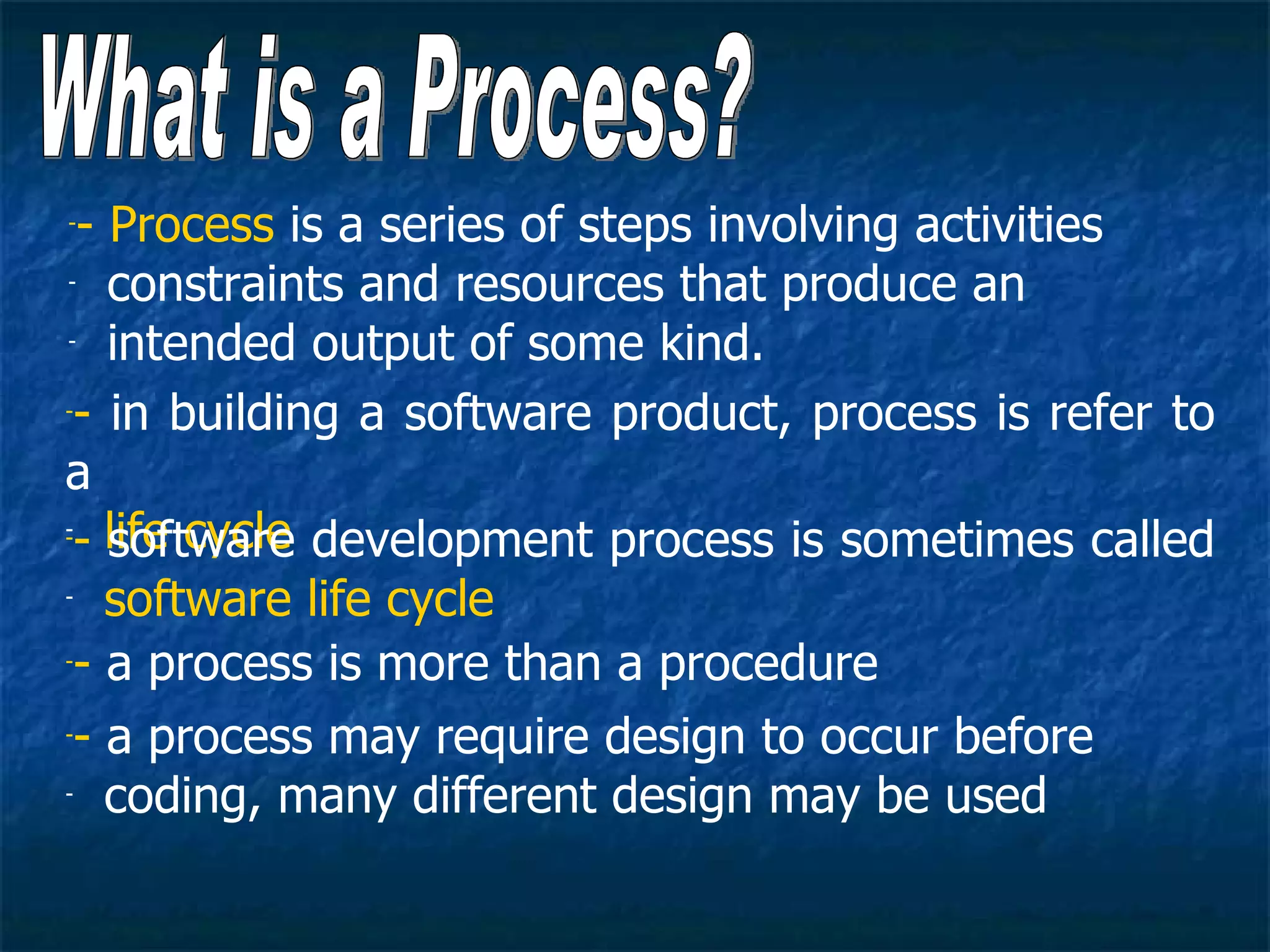 -- Process is a series of steps involving activities
- constraints and resources that produce an

- intended output of some kind.


-- in building a software product, process is refer to


a
- life cycle
-- software development process is sometimes called

- software life cycle

-- a process is more than a procedure


-- a process may require design to occur before

- coding, many different design may be used
 