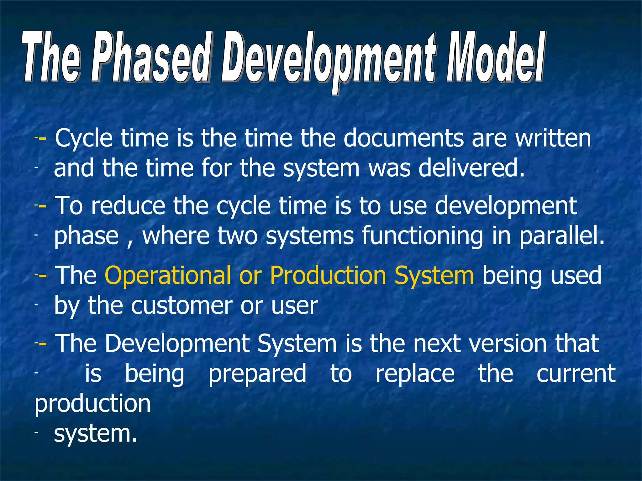 -- Cycle time is the time the documents are written
- and the time for the system was delivered.


-- To reduce the cycle time is to use development
- phase , where two systems functioning in parallel.


-- The Operational or Production System being used
- by the customer or user


-- The Development System is the next version that
-    is being prepared to replace the current
production
- system.
 