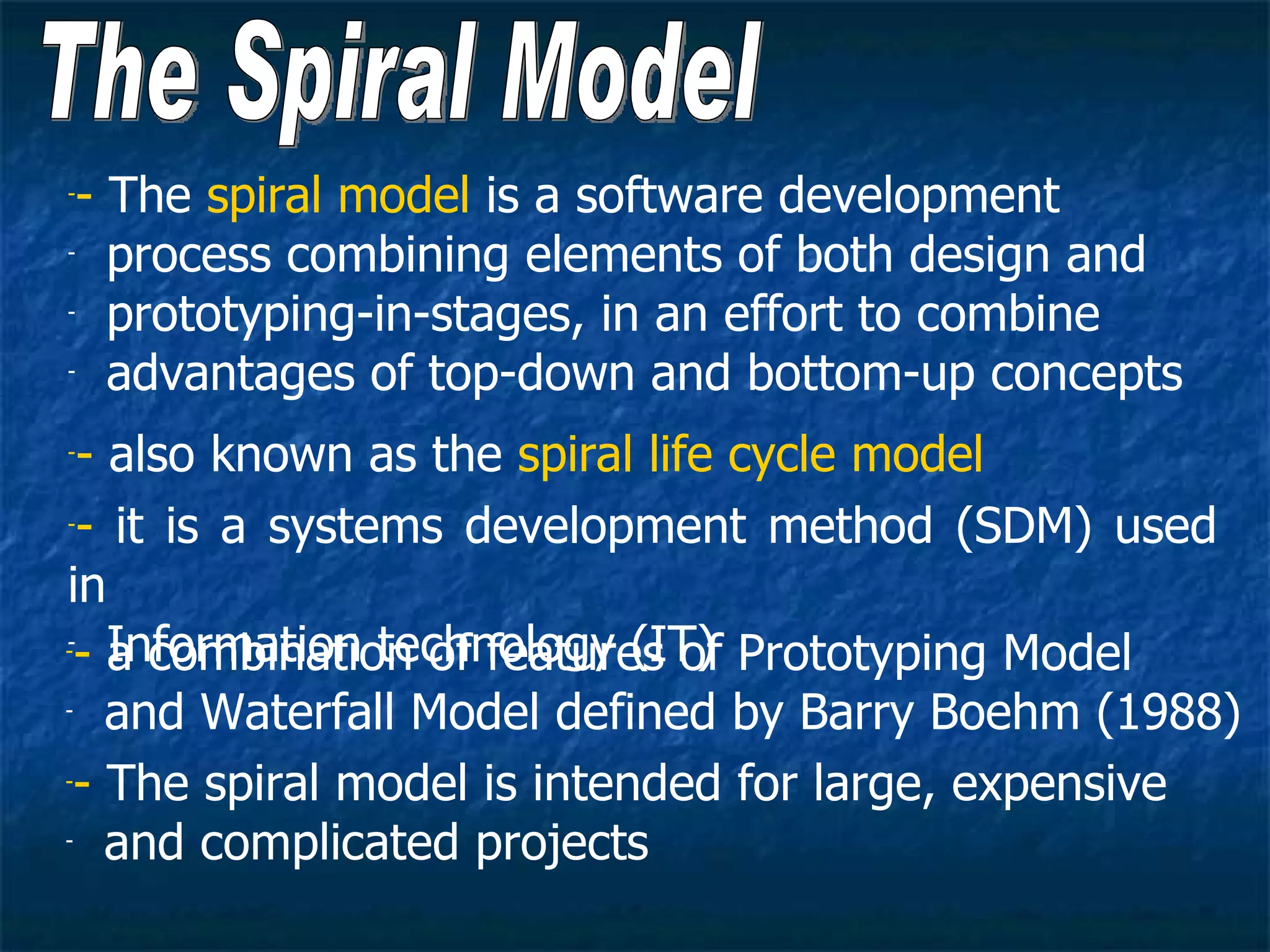 -- The spiral model is a software development
- process combining elements of both design and

- prototyping-in-stages, in an effort to combine

- advantages of top-down and bottom-up concepts


-- also known as the spiral life cycle model
-- it is a systems development method (SDM) used


in
-- Information technology (IT) Prototyping Model
-
   a combination of features of
- and Waterfall Model defined by Barry Boehm (1988)


-- The spiral model is intended for large, expensive

- and complicated projects
 
