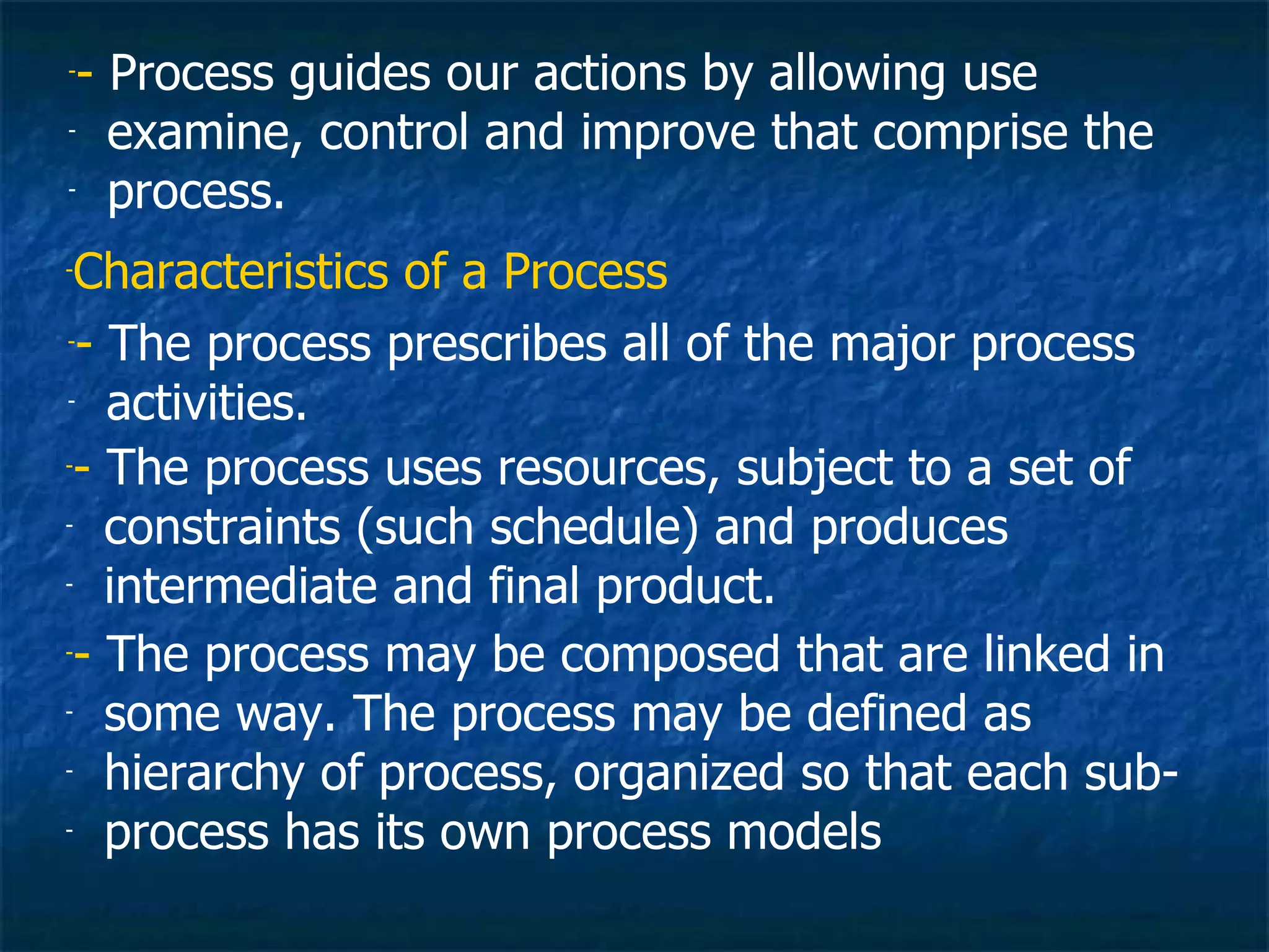 -- Process guides our actions by allowing use
- examine, control and improve that comprise the

- process.


-Characteristics of a Process
-- The process prescribes all of the major process

- activities.

-- The process uses resources, subject to a set of

- constraints (such schedule) and produces

- intermediate and final product.


-- The process may be composed that are linked in

- some way. The process may be defined as

- hierarchy of process, organized so that each sub-

- process has its own process models
 