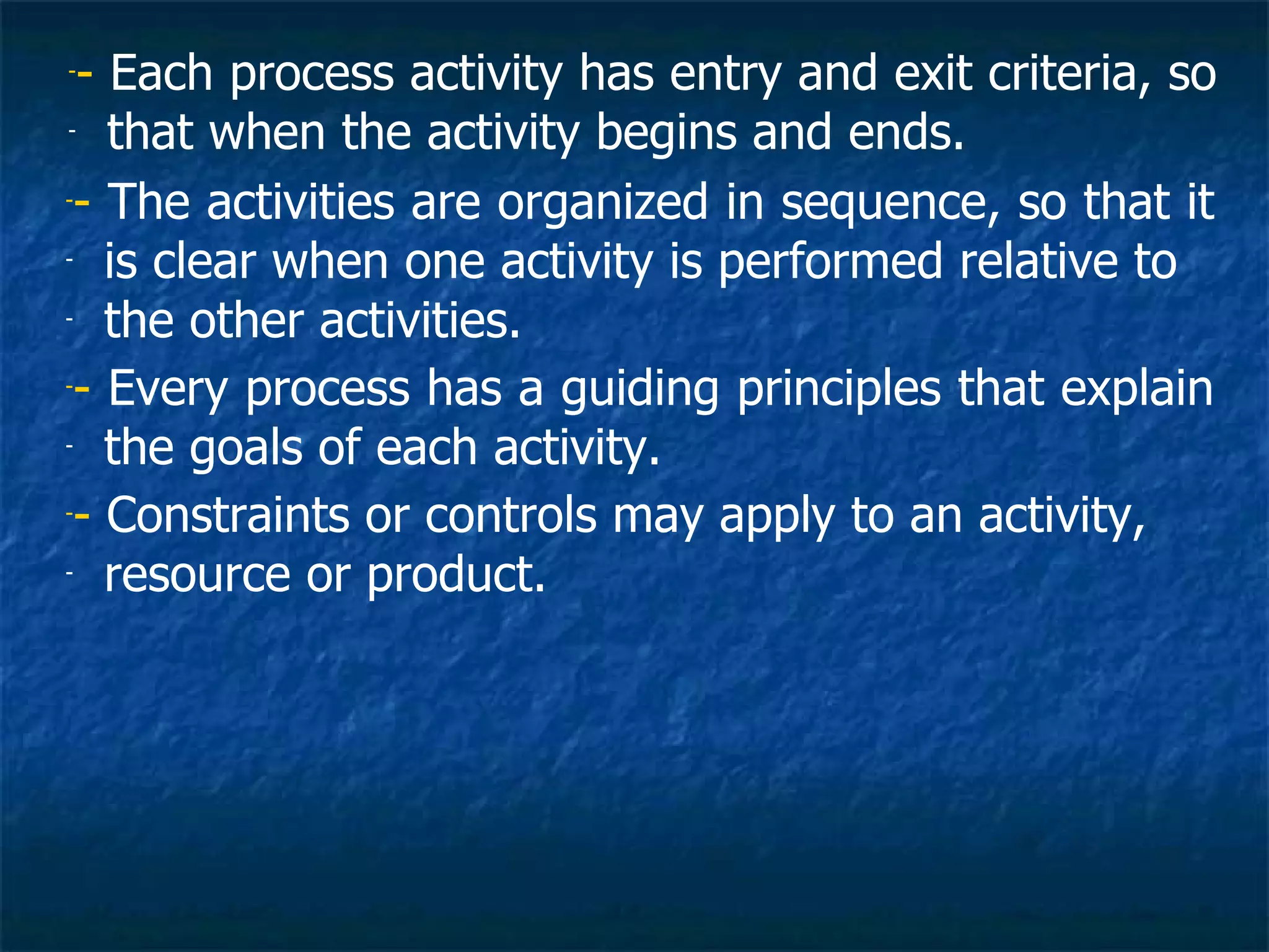 -- Each process activity has entry and exit criteria, so
- that when the activity begins and ends.


-- The activities are organized in sequence, so that it

- is clear when one activity is performed relative to

- the other activities.


-- Every process has a guiding principles that explain

- the goals of each activity.


-- Constraints or controls may apply to an activity,

- resource or product.
 