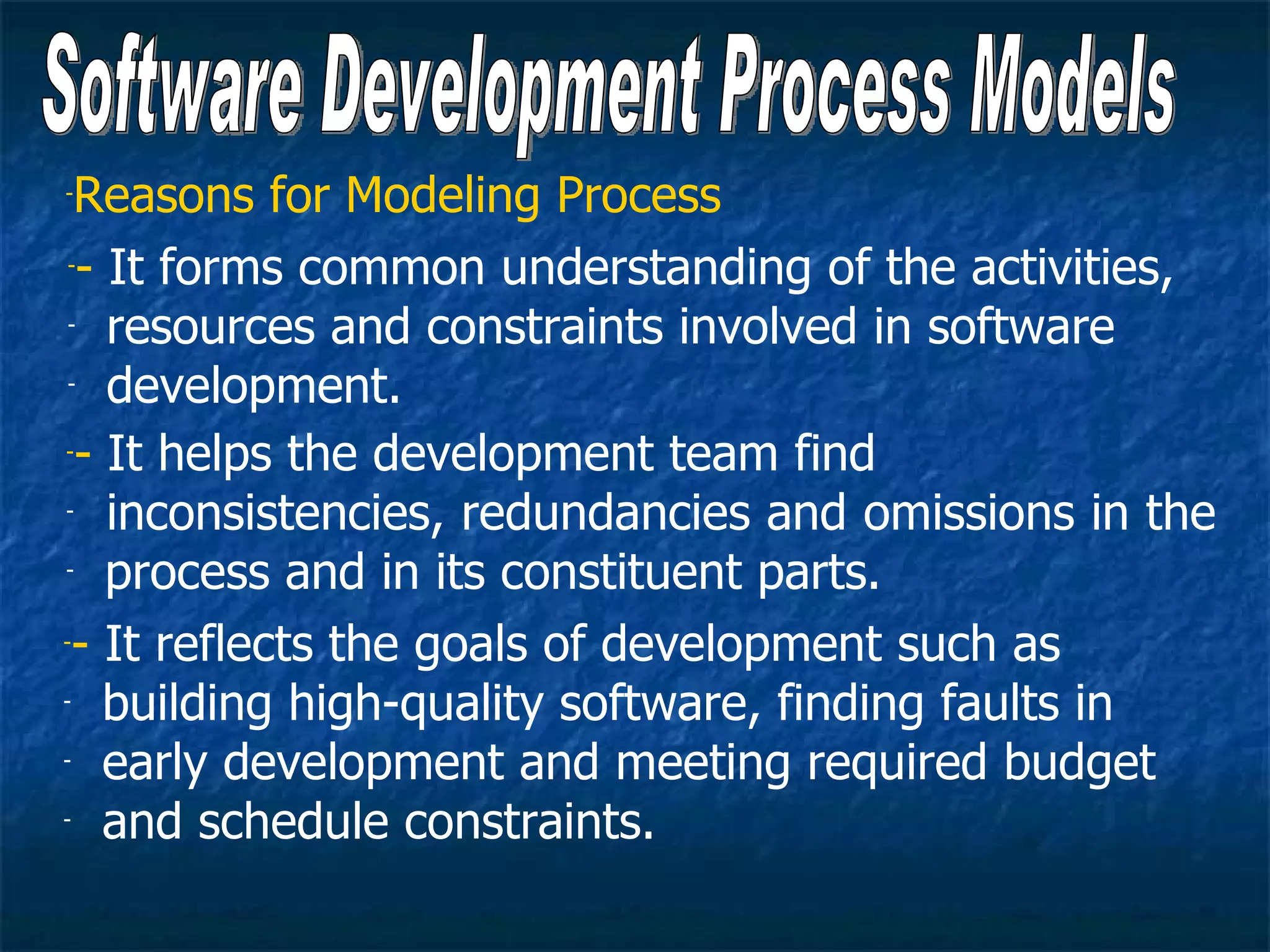 - Reasons for Modeling Process
 -- It forms common understanding of the activities,

 - resources and constraints involved in software

 - development.


-- It helps the development team find

- inconsistencies, redundancies and omissions in the

- process and in its constituent parts.


-- It reflects the goals of development such as

- building high-quality software, finding faults in

- early development and meeting required budget

- and schedule constraints.
 