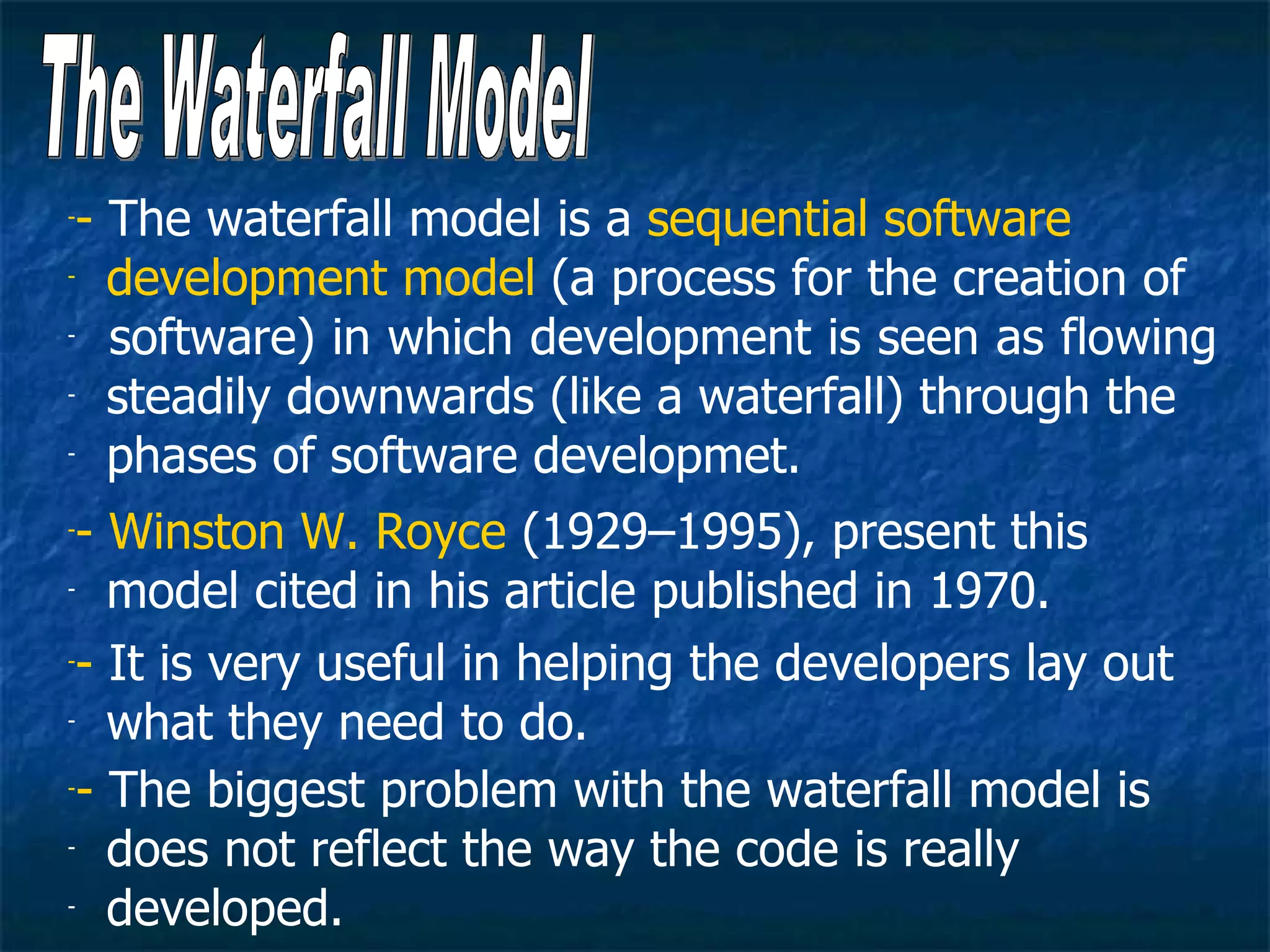-- The waterfall model is a sequential software
- development model (a process for the creation of

-  software) in which development is seen as flowing
- steadily downwards (like a waterfall) through the

- phases of software developmet.


-- Winston W. Royce (1929–1995), present this
- model cited in his article published in 1970.


-- It is very useful in helping the developers lay out

- what they need to do.


-- The biggest problem with the waterfall model is

- does not reflect the way the code is really

- developed.
 