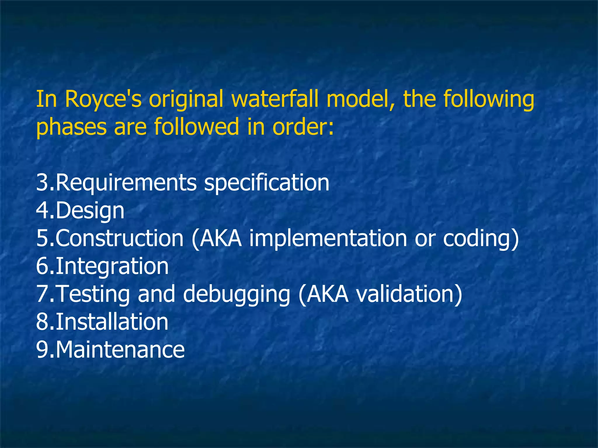 In Royce's original waterfall model, the following
phases are followed in order:

3.Requirements specification
4.Design
5.Construction (AKA implementation or coding)
6.Integration
7.Testing and debugging (AKA validation)
8.Installation
9.Maintenance
 