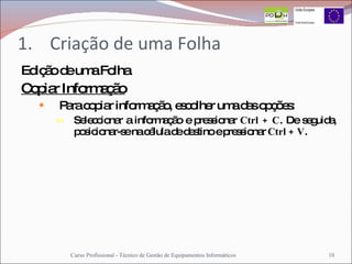Criação de uma Folha Edição de uma Folha Copiar Informação Para copiar informação, escolher uma das opções: Seleccionar a informação e pressionar  Ctrl + C . De seguida, posicionar-se na célula de destino e pressionar  Ctrl + V . Curso Profissional - Técnico de Gestão de Equipamentos Informáticos 