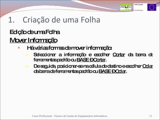 Criação de uma Folha Edição de uma Folha Mover Informação Há várias formas de mover informação: Seleccionar a informação e escolher  Cortar  da barra de ferramentas padrão ou  BASE – Cortar .  De seguida, posicionar-se na célula de destino e escolher  Colar  da barra de ferramentas padrão ou  BASE – Colar . Curso Profissional - Técnico de Gestão de Equipamentos Informáticos 