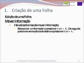 Criação de uma Folha Edição de uma Folha Mover Informação Há várias formas de mover informação: Seleccionar a informação e pressionar  Ctrl + X . De seguida, posicionar-se na célula de destino e pressionar  Ctrl + V . Curso Profissional - Técnico de Gestão de Equipamentos Informáticos 