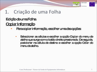 Criação de uma Folha Edição de uma Folha Copiar Informação Para copiar informação, escolher uma das opções: Seleccionar as células e escolher a opção Copiar do menu de atalho que surge com o botão direito pressionado. De seguida, posicionar na célula de destino e escolher a opção Colar do menu de atalho. Curso Profissional - Técnico de Gestão de Equipamentos Informáticos 