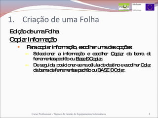 Criação de uma Folha Edição de uma Folha Copiar Informação Para copiar informação, escolher uma das opções: Seleccionar a informação e escolher  Copiar  da barra de ferramentas padrão ou  Base – Copiar .  De seguida, posicionar-se na célula de destino e escolher  Colar  da barra de ferramentas padrão ou  BASE – Colar . Curso Profissional - Técnico de Gestão de Equipamentos Informáticos 