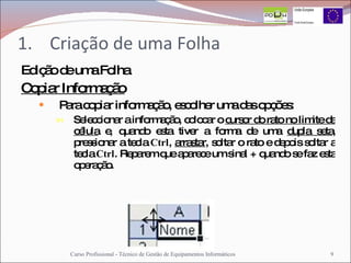 Criação de uma Folha Edição de uma Folha Copiar Informação Para copiar informação, escolher uma das opções: Seleccionar a informação, colocar o  cursor do rato no limite da célula  e, quando esta tiver a forma de uma  dupla seta , pressionar a tecla  Ctrl ,  arrastar , soltar o rato e depois soltar a tecla  Ctrl . Reparem que aparece um sinal + quando se faz esta operação. Curso Profissional - Técnico de Gestão de Equipamentos Informáticos 