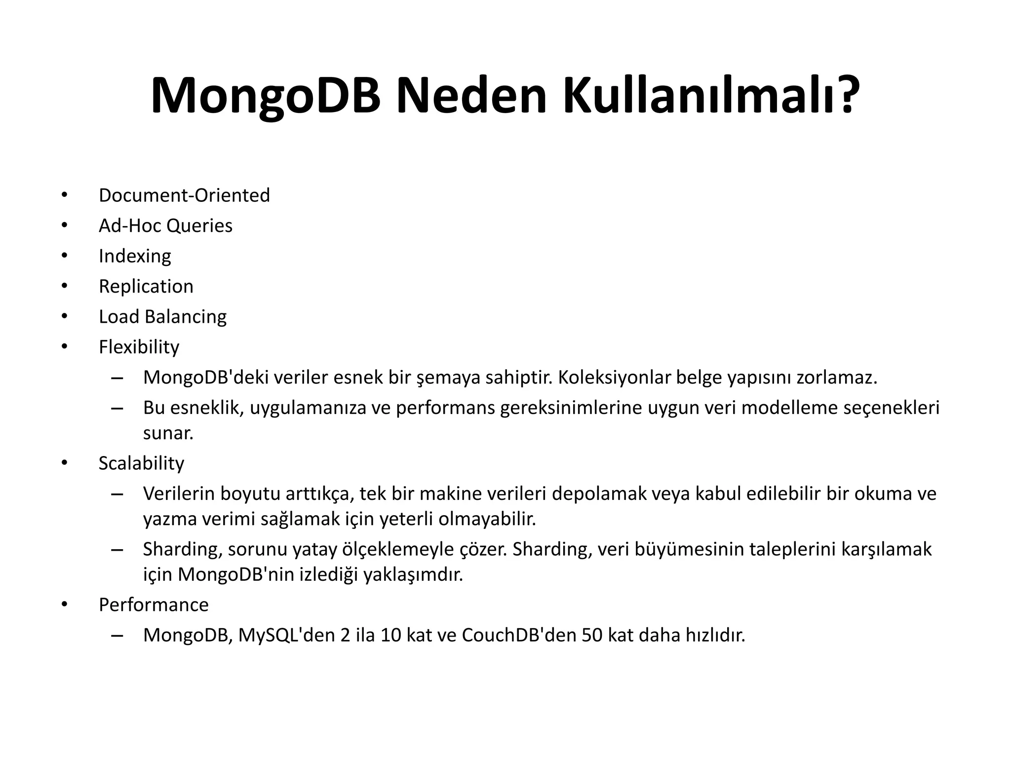 MongoDB Neden Kullanılmalı?
• Document-Oriented
• Ad-Hoc Queries
• Indexing
• Replication
• Load Balancing
• Flexibility
– MongoDB'deki veriler esnek bir şemaya sahiptir. Koleksiyonlar belge yapısını zorlamaz.
– Bu esneklik, uygulamanıza ve performans gereksinimlerine uygun veri modelleme seçenekleri
sunar.
• Scalability
– Verilerin boyutu arttıkça, tek bir makine verileri depolamak veya kabul edilebilir bir okuma ve
yazma verimi sağlamak için yeterli olmayabilir.
– Sharding, sorunu yatay ölçeklemeyle çözer. Sharding, veri büyümesinin taleplerini karşılamak
için MongoDB'nin izlediği yaklaşımdır.
• Performance
– MongoDB, MySQL'den 2 ila 10 kat ve CouchDB'den 50 kat daha hızlıdır.
 