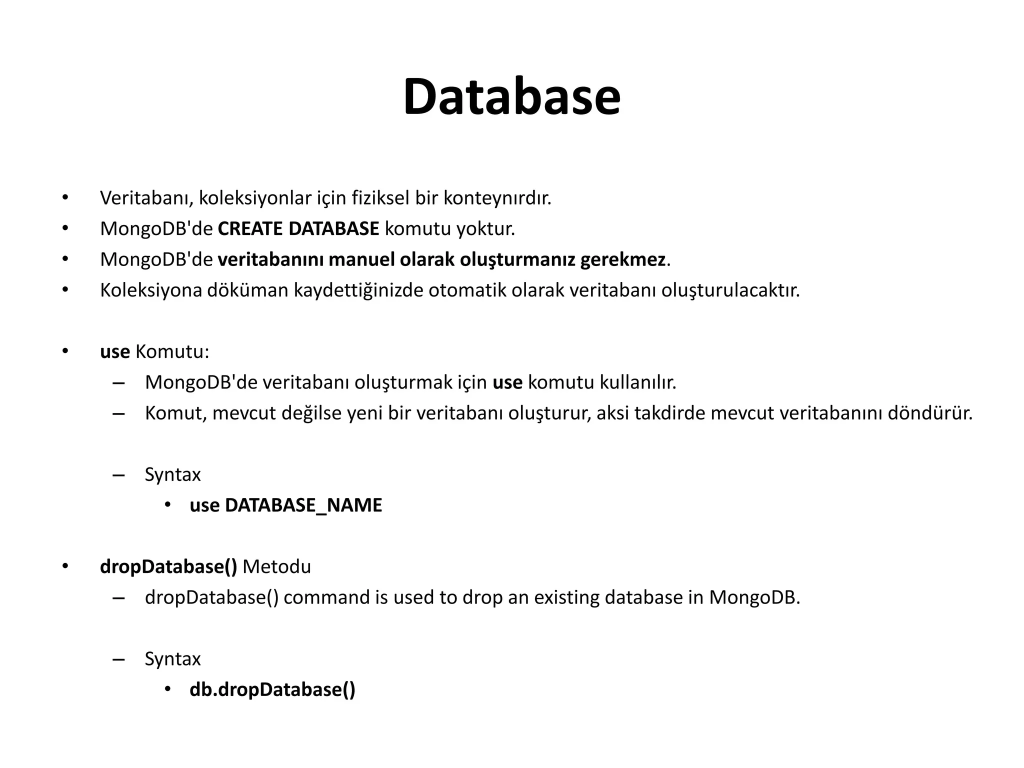 Database
• Veritabanı, koleksiyonlar için fiziksel bir konteynırdır.
• MongoDB'de CREATE DATABASE komutu yoktur.
• MongoDB'de veritabanını manuel olarak oluşturmanız gerekmez.
• Koleksiyona döküman kaydettiğinizde otomatik olarak veritabanı oluşturulacaktır.
• use Komutu:
– MongoDB'de veritabanı oluşturmak için use komutu kullanılır.
– Komut, mevcut değilse yeni bir veritabanı oluşturur, aksi takdirde mevcut veritabanını döndürür.
– Syntax
• use DATABASE_NAME
• dropDatabase() Metodu
– dropDatabase() command is used to drop an existing database in MongoDB.
– Syntax
• db.dropDatabase()
 