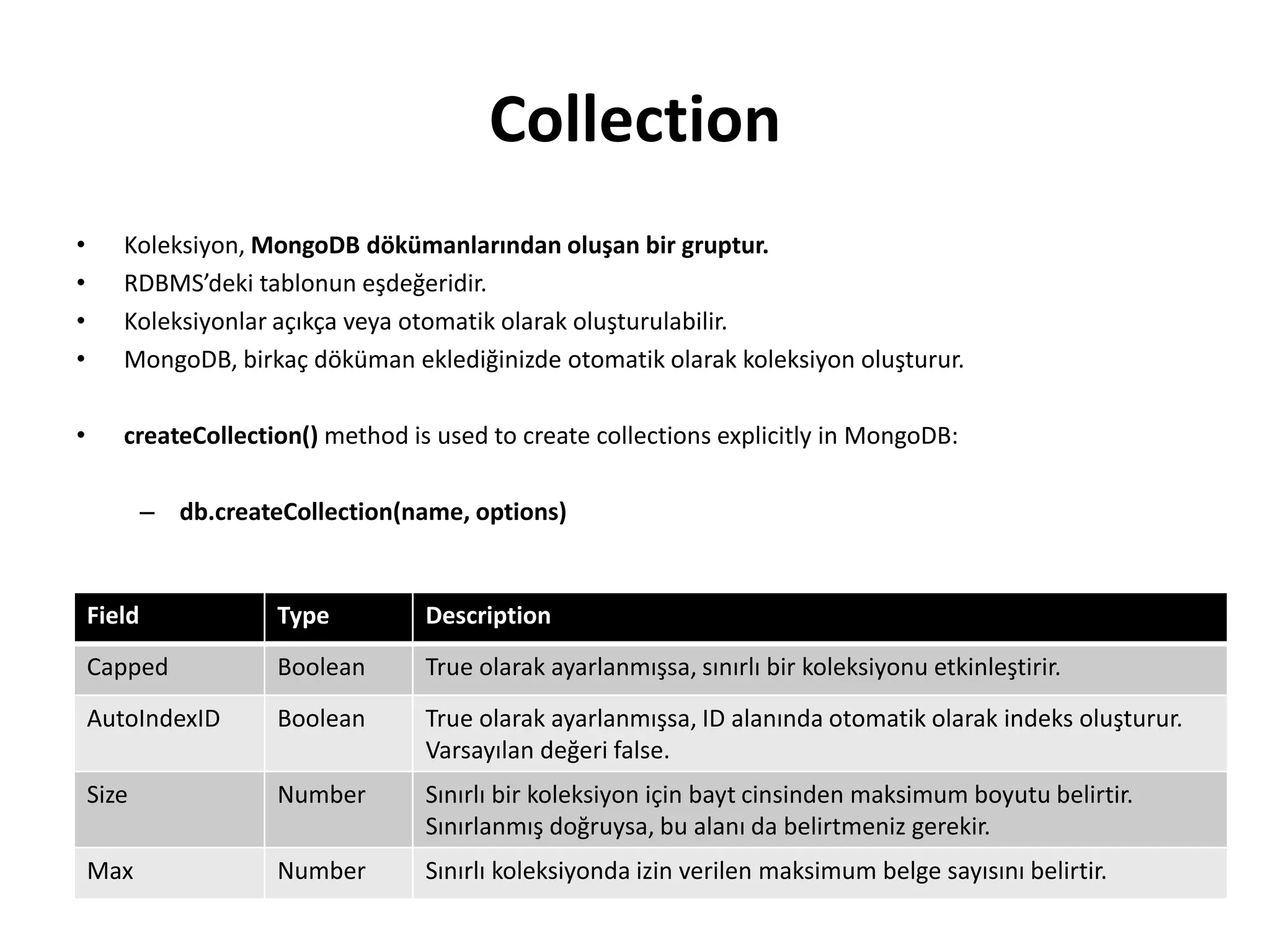 Collection
• Koleksiyon, MongoDB dökümanlarından oluşan bir gruptur.
• RDBMS’deki tablonun eşdeğeridir.
• Koleksiyonlar açıkça veya otomatik olarak oluşturulabilir.
• MongoDB, birkaç döküman eklediğinizde otomatik olarak koleksiyon oluşturur.
• createCollection() method is used to create collections explicitly in MongoDB:
– db.createCollection(name, options)
Field Type Description
Capped Boolean True olarak ayarlanmışsa, sınırlı bir koleksiyonu etkinleştirir.
AutoIndexID Boolean True olarak ayarlanmışsa, ID alanında otomatik olarak indeks oluşturur.
Varsayılan değeri false.
Size Number Sınırlı bir koleksiyon için bayt cinsinden maksimum boyutu belirtir.
Sınırlanmış doğruysa, bu alanı da belirtmeniz gerekir.
Max Number Sınırlı koleksiyonda izin verilen maksimum belge sayısını belirtir.
 