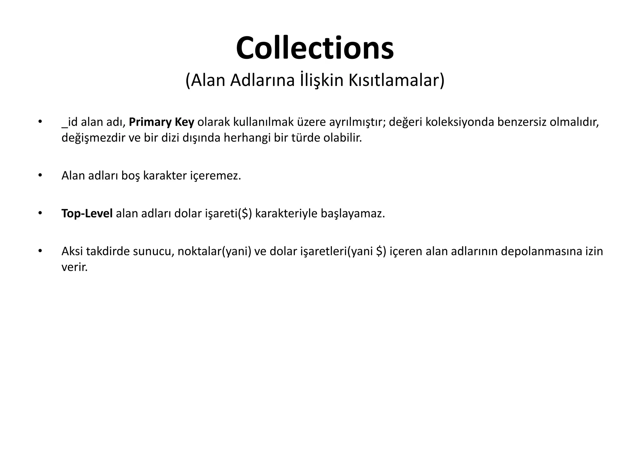 Collections
(Alan Adlarına İlişkin Kısıtlamalar)
• _id alan adı, Primary Key olarak kullanılmak üzere ayrılmıştır; değeri koleksiyonda benzersiz olmalıdır,
değişmezdir ve bir dizi dışında herhangi bir türde olabilir.
• Alan adları boş karakter içeremez.
• Top-Level alan adları dolar işareti($) karakteriyle başlayamaz.
• Aksi takdirde sunucu, noktalar(yani) ve dolar işaretleri(yani $) içeren alan adlarının depolanmasına izin
verir.
 