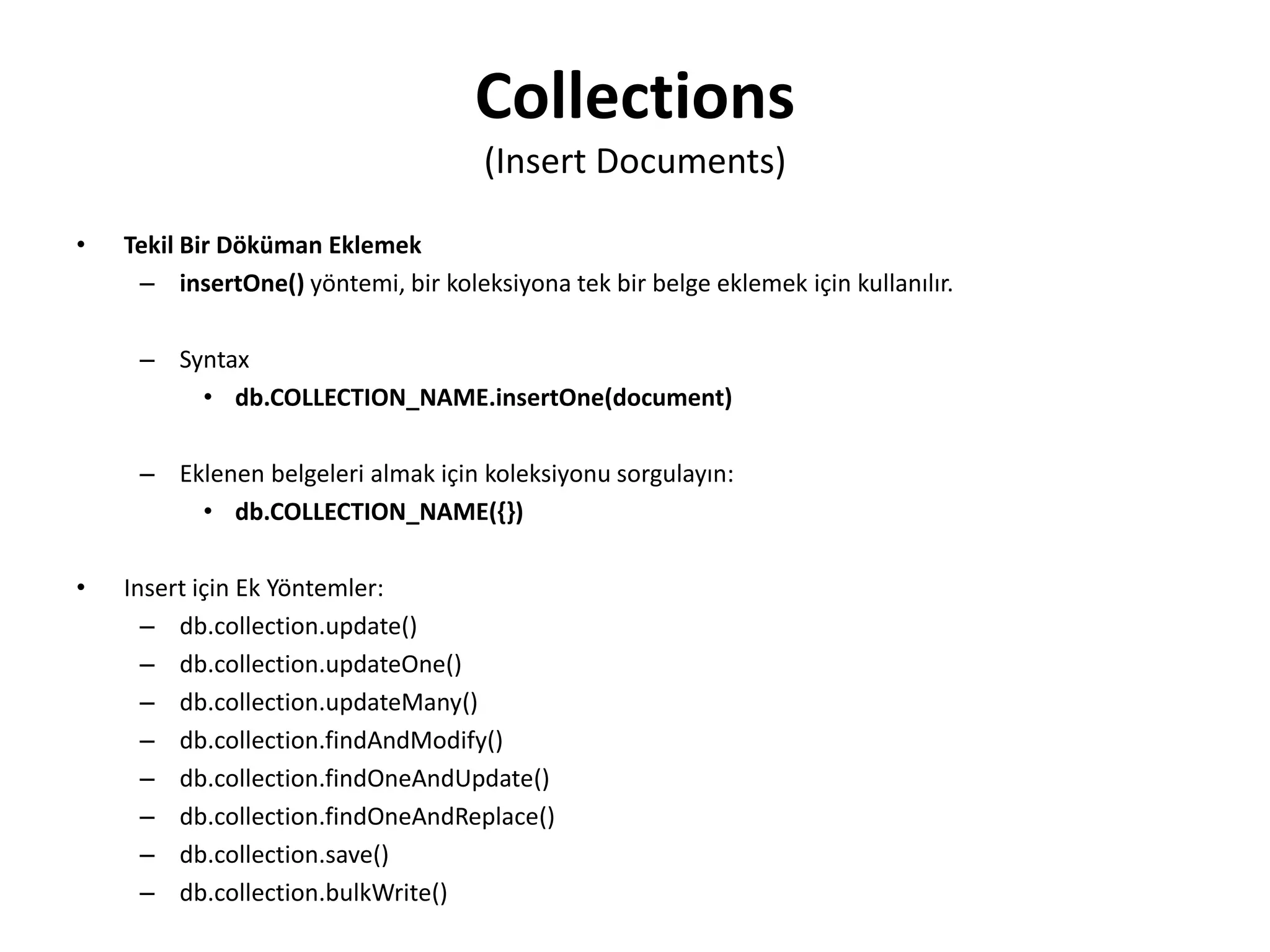 Collections
(Insert Documents)
• Tekil Bir Döküman Eklemek
– insertOne() yöntemi, bir koleksiyona tek bir belge eklemek için kullanılır.
– Syntax
• db.COLLECTION_NAME.insertOne(document)
– Eklenen belgeleri almak için koleksiyonu sorgulayın:
• db.COLLECTION_NAME({})
• Insert için Ek Yöntemler:
– db.collection.update()
– db.collection.updateOne()
– db.collection.updateMany()
– db.collection.findAndModify()
– db.collection.findOneAndUpdate()
– db.collection.findOneAndReplace()
– db.collection.save()
– db.collection.bulkWrite()
 