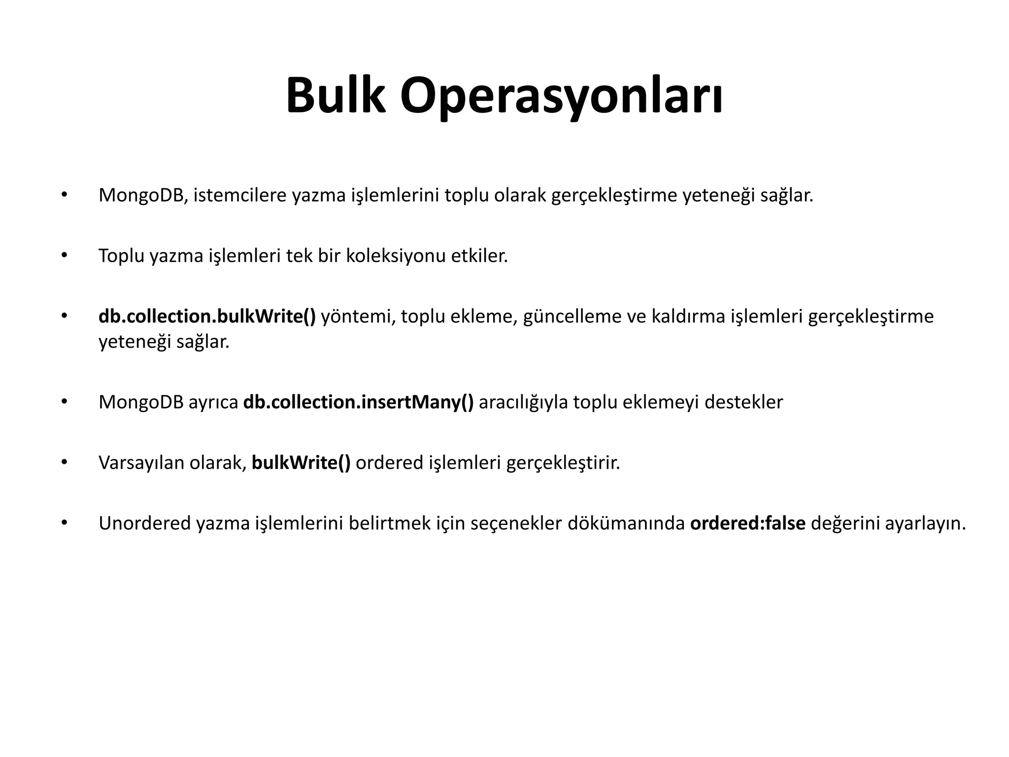 Bulk Operasyonları
• MongoDB, istemcilere yazma işlemlerini toplu olarak gerçekleştirme yeteneği sağlar.
• Toplu yazma işlemleri tek bir koleksiyonu etkiler.
• db.collection.bulkWrite() yöntemi, toplu ekleme, güncelleme ve kaldırma işlemleri gerçekleştirme
yeteneği sağlar.
• MongoDB ayrıca db.collection.insertMany() aracılığıyla toplu eklemeyi destekler
• Varsayılan olarak, bulkWrite() ordered işlemleri gerçekleştirir.
• Unordered yazma işlemlerini belirtmek için seçenekler dökümanında ordered:false değerini ayarlayın.
 