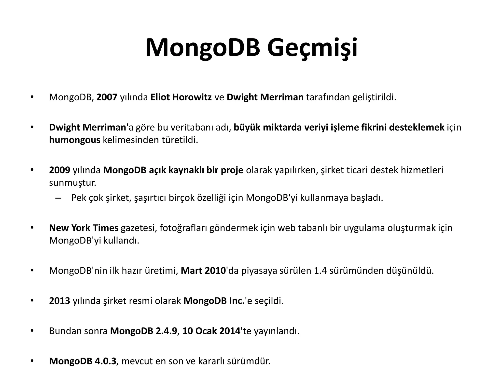MongoDB Geçmişi
• MongoDB, 2007 yılında Eliot Horowitz ve Dwight Merriman tarafından geliştirildi.
• Dwight Merriman'a göre bu veritabanı adı, büyük miktarda veriyi işleme fikrini desteklemek için
humongous kelimesinden türetildi.
• 2009 yılında MongoDB açık kaynaklı bir proje olarak yapılırken, şirket ticari destek hizmetleri
sunmuştur.
– Pek çok şirket, şaşırtıcı birçok özelliği için MongoDB'yi kullanmaya başladı.
• New York Times gazetesi, fotoğrafları göndermek için web tabanlı bir uygulama oluşturmak için
MongoDB'yi kullandı.
• MongoDB'nin ilk hazır üretimi, Mart 2010'da piyasaya sürülen 1.4 sürümünden düşünüldü.
• 2013 yılında şirket resmi olarak MongoDB Inc.'e seçildi.
• Bundan sonra MongoDB 2.4.9, 10 Ocak 2014'te yayınlandı.
• MongoDB 4.0.3, mevcut en son ve kararlı sürümdür.
 