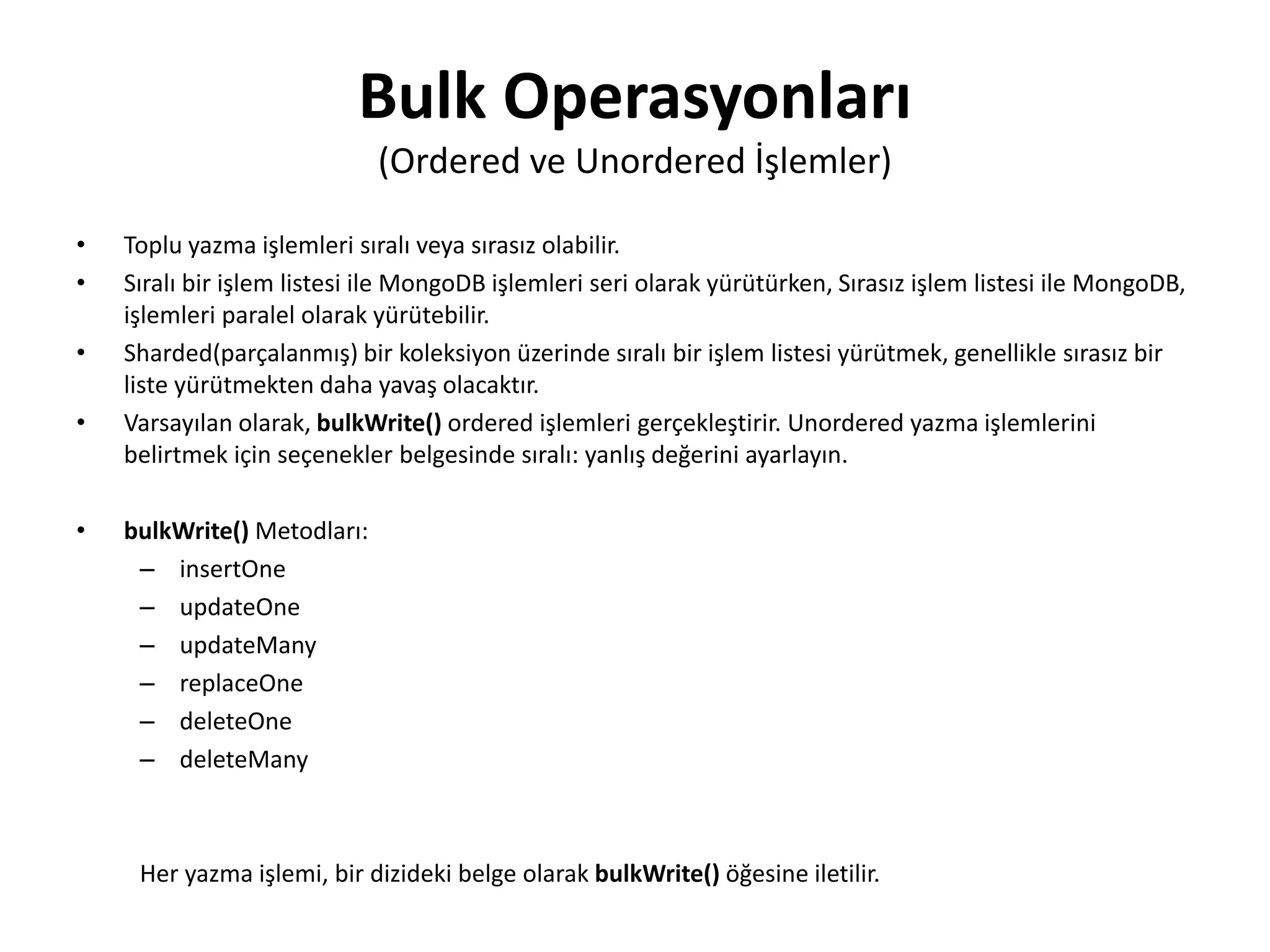 Bulk Operasyonları
(Ordered ve Unordered İşlemler)
• Toplu yazma işlemleri sıralı veya sırasız olabilir.
• Sıralı bir işlem listesi ile MongoDB işlemleri seri olarak yürütürken, Sırasız işlem listesi ile MongoDB,
işlemleri paralel olarak yürütebilir.
• Sharded(parçalanmış) bir koleksiyon üzerinde sıralı bir işlem listesi yürütmek, genellikle sırasız bir
liste yürütmekten daha yavaş olacaktır.
• Varsayılan olarak, bulkWrite() ordered işlemleri gerçekleştirir. Unordered yazma işlemlerini
belirtmek için seçenekler belgesinde sıralı: yanlış değerini ayarlayın.
• bulkWrite() Metodları:
– insertOne
– updateOne
– updateMany
– replaceOne
– deleteOne
– deleteMany
Her yazma işlemi, bir dizideki belge olarak bulkWrite() öğesine iletilir.
 
