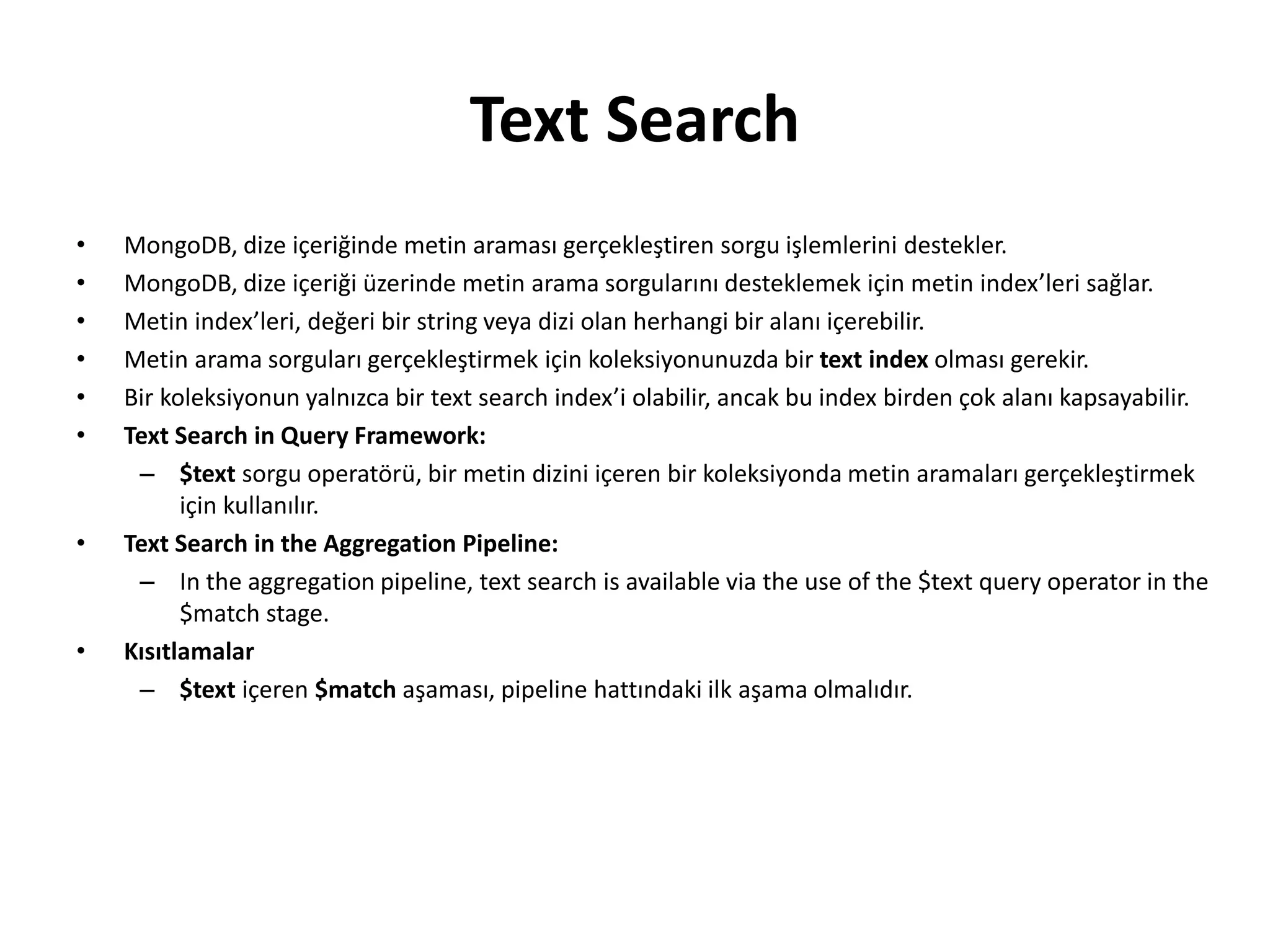 Text Search
• MongoDB, dize içeriğinde metin araması gerçekleştiren sorgu işlemlerini destekler.
• MongoDB, dize içeriği üzerinde metin arama sorgularını desteklemek için metin index’leri sağlar.
• Metin index’leri, değeri bir string veya dizi olan herhangi bir alanı içerebilir.
• Metin arama sorguları gerçekleştirmek için koleksiyonunuzda bir text index olması gerekir.
• Bir koleksiyonun yalnızca bir text search index’i olabilir, ancak bu index birden çok alanı kapsayabilir.
• Text Search in Query Framework:
– $text sorgu operatörü, bir metin dizini içeren bir koleksiyonda metin aramaları gerçekleştirmek
için kullanılır.
• Text Search in the Aggregation Pipeline:
– In the aggregation pipeline, text search is available via the use of the $text query operator in the
$match stage.
• Kısıtlamalar
– $text içeren $match aşaması, pipeline hattındaki ilk aşama olmalıdır.
 