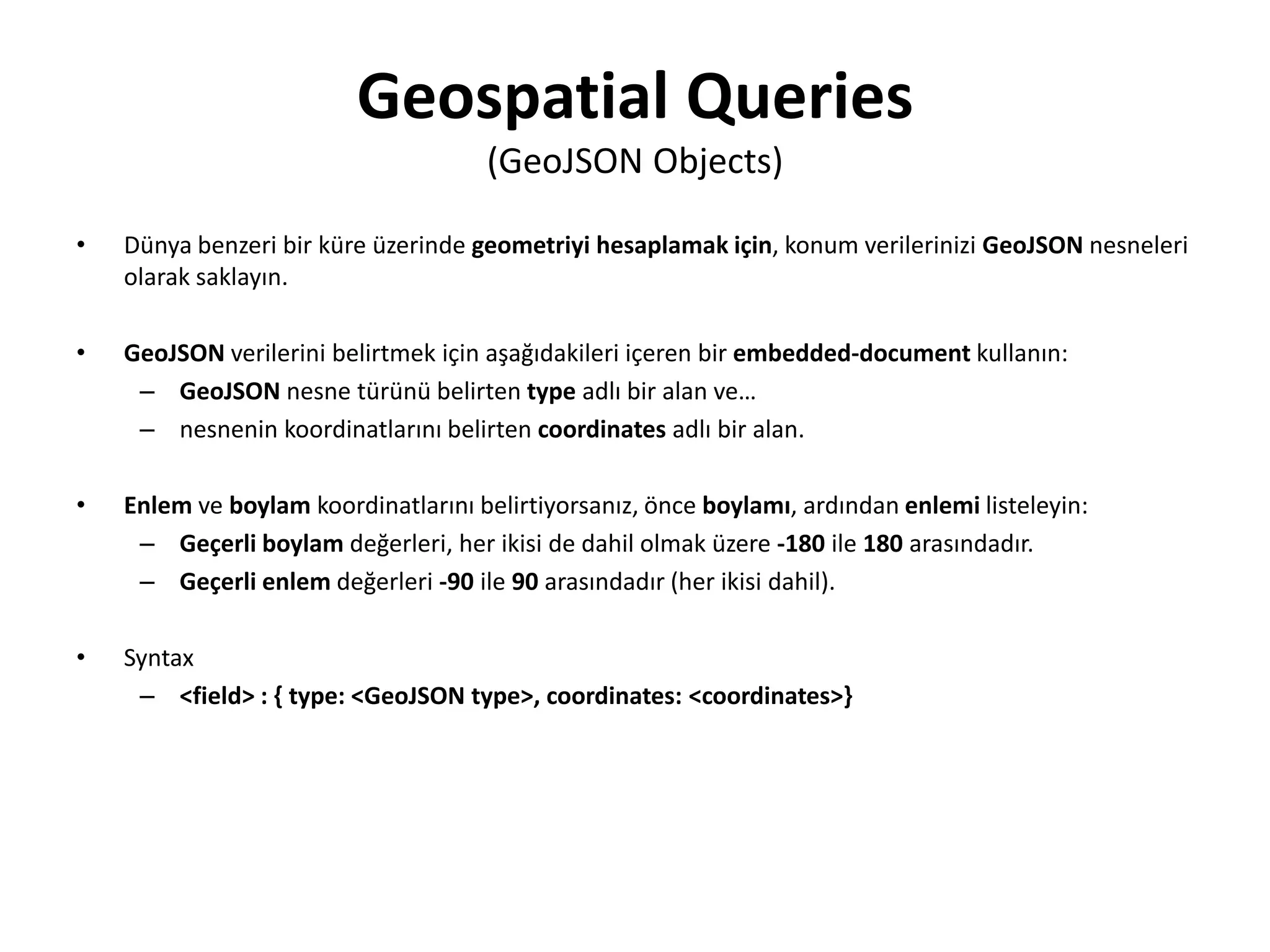 Geospatial Queries
(GeoJSON Objects)
• Dünya benzeri bir küre üzerinde geometriyi hesaplamak için, konum verilerinizi GeoJSON nesneleri
olarak saklayın.
• GeoJSON verilerini belirtmek için aşağıdakileri içeren bir embedded-document kullanın:
– GeoJSON nesne türünü belirten type adlı bir alan ve…
– nesnenin koordinatlarını belirten coordinates adlı bir alan.
• Enlem ve boylam koordinatlarını belirtiyorsanız, önce boylamı, ardından enlemi listeleyin:
– Geçerli boylam değerleri, her ikisi de dahil olmak üzere -180 ile 180 arasındadır.
– Geçerli enlem değerleri -90 ile 90 arasındadır (her ikisi dahil).
• Syntax
– <field> : { type: <GeoJSON type>, coordinates: <coordinates>}
 