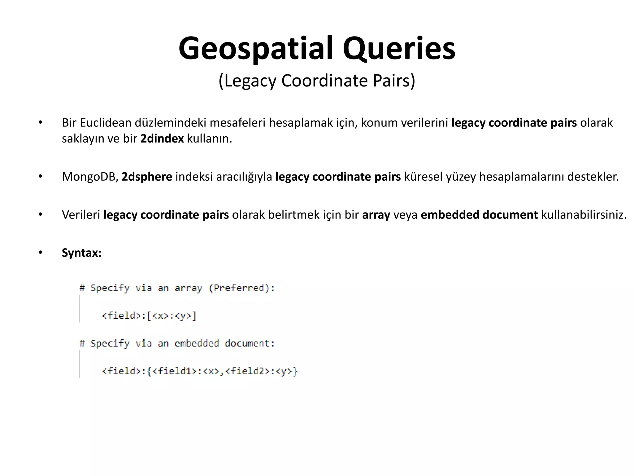 Geospatial Queries
(Legacy Coordinate Pairs)
• Bir Euclidean düzlemindeki mesafeleri hesaplamak için, konum verilerini legacy coordinate pairs olarak
saklayın ve bir 2dindex kullanın.
• MongoDB, 2dsphere indeksi aracılığıyla legacy coordinate pairs küresel yüzey hesaplamalarını destekler.
• Verileri legacy coordinate pairs olarak belirtmek için bir array veya embedded document kullanabilirsiniz.
• Syntax:
 