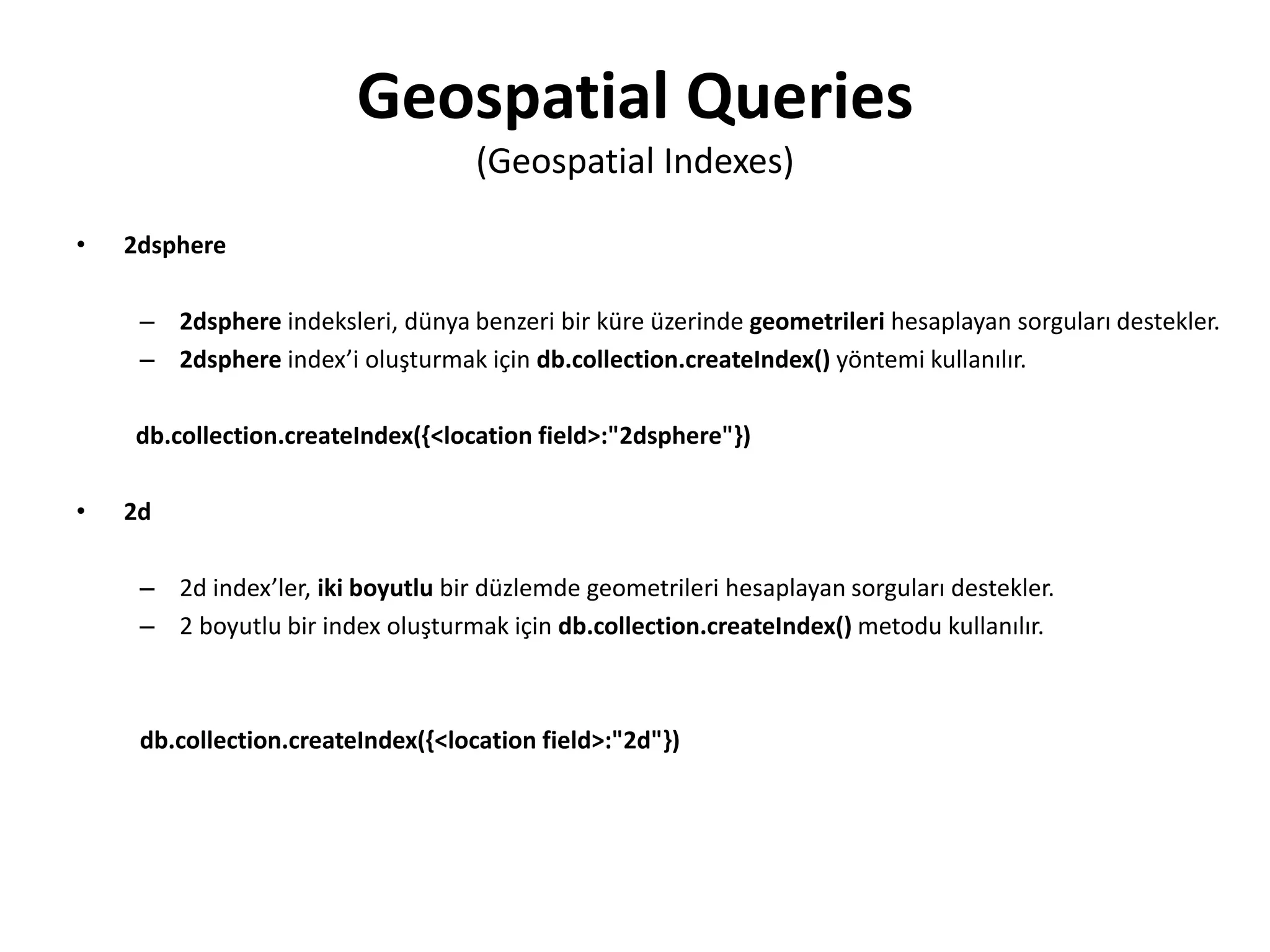 Geospatial Queries
(Geospatial Indexes)
• 2dsphere
– 2dsphere indeksleri, dünya benzeri bir küre üzerinde geometrileri hesaplayan sorguları destekler.
– 2dsphere index’i oluşturmak için db.collection.createIndex() yöntemi kullanılır.
db.collection.createIndex({<location field>:"2dsphere"})
• 2d
– 2d index’ler, iki boyutlu bir düzlemde geometrileri hesaplayan sorguları destekler.
– 2 boyutlu bir index oluşturmak için db.collection.createIndex() metodu kullanılır.
db.collection.createIndex({<location field>:"2d"})
 