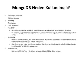 MongoDB Neden Kullanılmalı?
• Document-Oriented
• Ad-Hoc Queries
• Indexing
• Replication
• Load Balancing
• Flexibility
– MongoDB'deki veriler esnek bir şemaya sahiptir. Koleksiyonlar belge yapısını zorlamaz.
– Bu esneklik, uygulamanıza ve performans gereksinimlerine uygun veri modelleme seçenekleri
sunar.
• Scalability
– Verilerin boyutu arttıkça, tek bir makine verileri depolamak veya kabul edilebilir bir okuma ve
yazma verimi sağlamak için yeterli olmayabilir.
– Sharding, sorunu yatay ölçeklemeyle çözer. Sharding, veri büyümesinin taleplerini karşılamak
için MongoDB'nin izlediği yaklaşımdır.
• Performance
– MongoDB, MySQL'den 2 ila 10 kat ve CouchDB'den 50 kat daha hızlıdır.
 