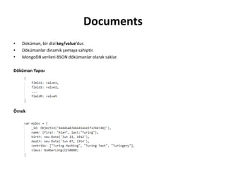 Documents
• Doküman, bir dizi key/value’dur.
• Dökümanlar dinamik şemaya sahiptir.
• MongoDB verileri BSON dökümanlar olarak saklar.
Döküman Yapısı
Örnek
 