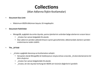 Collections
(Alan Adlarına İlişkin Kısıtlamalar)
• Document Size Limit
– Maksimum BSON dökümanı boyutu 16 megabayttır.
• Document Field Order
– MongoDB, aşağıdaki durumlar dışında, yazma işlemlerinin ardından belge alanlarının sırasını korur:
• _id alanı her zaman belgedeki ilk alandır.
• Alan adlarının yeniden adlandırılmasını içeren güncellemeler, dökümandaki alanların yeniden
sıralanmasına neden olabilir.
• The _id Field
– _id alanı aşağıdaki davranışa ve kısıtlamalara sahiptir:
• Varsayılan olarak MongoDB, bir koleksiyonun oluşturulması sırasında _id alanında benzersiz bir
dizin oluşturur.
• _id alanı her zaman belgelerdeki ilk alandır.
• _id alanı, bir dizi dışında herhangi bir BSON veri türünün değerlerini içerebilir.
 