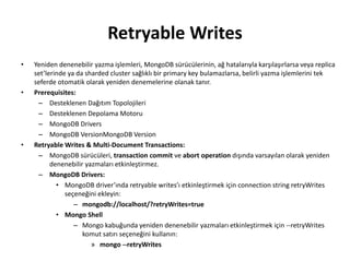 Retryable Writes
• Yeniden denenebilir yazma işlemleri, MongoDB sürücülerinin, ağ hatalarıyla karşılaşırlarsa veya replica
set’lerinde ya da sharded cluster sağlıklı bir primary key bulamazlarsa, belirli yazma işlemlerini tek
seferde otomatik olarak yeniden denemelerine olanak tanır.
• Prerequisites:
– Desteklenen Dağıtım Topolojileri
– Desteklenen Depolama Motoru
– MongoDB Drivers
– MongoDB VersionMongoDB Version
• Retryable Writes & Multi-Document Transactions:
– MongoDB sürücüleri, transaction commit ve abort operation dışında varsayılan olarak yeniden
denenebilir yazmaları etkinleştirmez.
– MongoDB Drivers:
• MongoDB driver’ında retryable writes’ı etkinleştirmek için connection string retryWrites
seçeneğini ekleyin:
– mongodb://localhost/?retryWrites=true
• Mongo Shell
– Mongo kabuğunda yeniden denenebilir yazmaları etkinleştirmek için --retryWrites
komut satırı seçeneğini kullanın:
» mongo --retryWrites
 