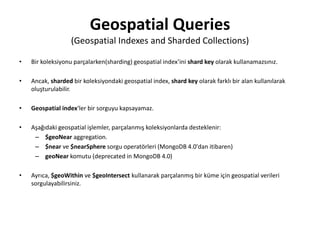 Geospatial Queries
(Geospatial Indexes and Sharded Collections)
• Bir koleksiyonu parçalarken(sharding) geospatial index’ini shard key olarak kullanamazsınız.
• Ancak, sharded bir koleksiyondaki geospatial index, shard key olarak farklı bir alan kullanılarak
oluşturulabilir.
• Geospatial index‘ler bir sorguyu kapsayamaz.
• Aşağıdaki geospatial işlemler, parçalanmış koleksiyonlarda desteklenir:
– $geoNear aggregation.
– $near ve $nearSphere sorgu operatörleri (MongoDB 4.0'dan itibaren)
– geoNear komutu (deprecated in MongoDB 4.0)
• Ayrıca, $geoWithin ve $geoIntersect kullanarak parçalanmış bir küme için geospatial verileri
sorgulayabilirsiniz.
 