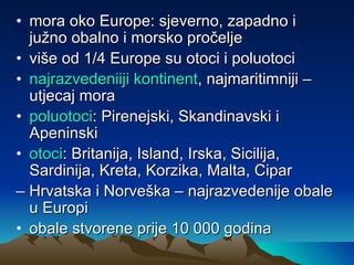 mora oko Europe: sjeverno, zapadno i južno obalno i morsko pročelje više od 1/4 Europe su otoci i poluotoci najrazvedeniiji kontinent , najmaritimniji – utjecaj mora poluotoci : Pirenejski, Skandinavski i Apeninski  otoci : Britanija, Island, Irska, Sicilija, Sardinija, Kreta, Korzika, Malta, Cipar –  Hrvatska i Norveška – najrazvedenije obale u Europi obale stvorene prije 10 000 godina 