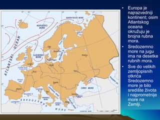 Europa je najrazvedniji kontinent; osim Atlantskog oceana okružuju je brojna rubna mora. Sredozemno more na jugu ima na desetke rubnih mora. Sve do velikih zemljopisnih otkrića Sredozemno more je bilo središte života i najprometnije more na Zemlji. 