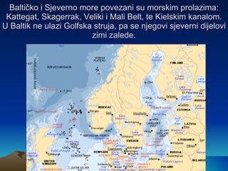 Baltičko i Sjeverno more povezani su morskim prolazima: Kattegat, Skagerrak, Veliki i Mali Belt, te Kielskim kanalom. U Baltik ne ulazi Golfska struja, pa se njegovi sjeverni dijelovi zimi zalede. 