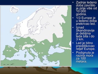 Zadnje ledeno doba završilo je prije više od 10 000 godina. 1/3 Europe je u ledeno doba prekrivao led. Iznad Skandinavije je debljina leda bila i do 3 km. Led je bitno preoblikovao reljef Europe. Podignuta je razina mora za 100 metara. 