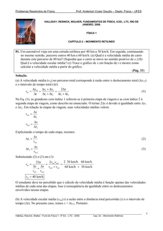 Problemas Resolvidos de Física Prof. Anderson Coser Gaudio – Depto. Física – UFES
________________________________________________________________________________________________________
Halliday, Resnick, Walker - Fund.de Física 1 - 8
a
Ed. - LTC - 2009. Cap. 02 – Movimento Retilíneo
1
HALLIDAY, RESNICK, WALKER, FUNDAMENTOS DE FÍSICA, 8.ED., LTC, RIO DE
JANEIRO, 2008.
FÍSICA 1
CAPÍTULO 2 – MOVIMENTO RETILÍNEO
01. Um automóvel viaja em uma estrada retilínea por 40 km a 30 km/h. Em seguida, continuando
no mesmo sentido, percorre outros 40 km a 60 km/h. (a) Qual é a velocidade média do carro
durante este percurso de 80 km? (Suponha que o carro se move no sentido positivo de x.) (b)
Qual é a velocidade escalar média? (c) Trace o gráfico de x em função de t e mostre como
calcular a velocidade média a partir do gráfico.
(Pág. 33)
Solução.
(a) A velocidade média (vm) no percurso total corresponde à razão entre o deslocamento total ( x12)
e o intervalo de tempo total ( t):
12 1 2
1 2 1 2
2
m
x x x x
v
t t t t t
(1)
Na Eq. (1), as grandezas com índice 1 referem-se à primeira etapa da viagem e as com índice 2 à
segunda etapa da viagem, como descrito no enunciado. O termo 2 x é devido à igualdade entre x1
e x2. Em relação às etapas da viagem, suas velocidades médias valem:
1
1
m
x
v
t
2
2
m
x
v
t
Explicitando o tempo de cada etapa, teremos:
1
1m
x
t
v
(2)
2
2m
x
t
v
(3)
Substituindo (2) e (3) em (1):
1 2
2 1
1 2
2 30 km/h 60 km/h22
60 km/h 30 km/h
m m
m
m m
m m
v vx
v
x x v v
v v
40 km/hmv
O estudante deve ter percebido que o cálculo da velocidade média é função apenas das velocidades
médias de cada uma das etapas. Isso é conseqüência da igualdade entre os deslocamentos
envolvidos nessas etapas.
(b) A velocidade escalar média (vem) é a razão entre a distância total percorrida (s) e o intervalo de
tempo ( t). No presente caso, temos s = x12. Portanto:
 