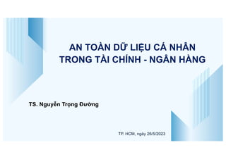 TS. Nguyễn Trọng Đường
TP. HCM, ngày 26/5/2023
AN TOÀN DỮ LIỆU CÁ NHÂN
TRONG TÀI CHÍNH - NGÂN HÀNG
 