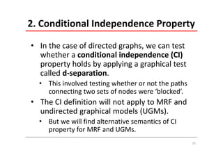2. Conditional Independence Property

• In the case of directed graphs, we can test 
  whether a conditional independence (CI) 
  property holds by applying a graphical test 
  called d‐separation.
  • This involved testing whether or not the paths 
    connecting two sets of nodes were ‘blocked’.
• The CI definition will not apply to MRF and 
  undirected graphical models (UGMs).
  • But we will find alternative semantics of CI 
    property for MRF and UGMs.
                                                      10
 