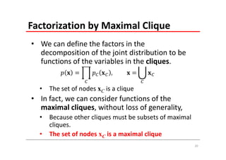 Factorization by Maximal Clique
• We can define the factors in the 
  decomposition of the joint distribution to be 
  functions of the variables in the cliques.
                            ,    	

  •   The set of nodes xC is a clique
• In fact, we can consider functions of the 
  maximal cliques, without loss of generality,
  •   Because other cliques must be subsets of maximal 
      cliques.
  •   The set of nodes xC is a maximal clique
                                                          20
 
