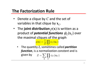 The Factorization Rule
• Denote a clique by C and the set of 
  variables in that clique by xC. 
• The joint distribution p(x) is written as a 
  product of potential functions C(xC) over 
  the maximal cliques of the graph

  • The quantity Z, sometimes called partition 
    function, is a normalization constant and is 
    given by

                                                    21
 