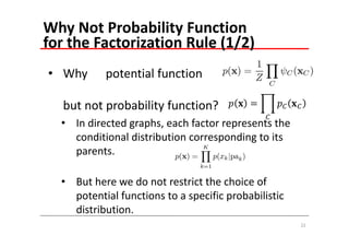 Why Not Probability Function 
for the Factorization Rule (1/2)
• Why      potential function

   but not probability function?
  • In directed graphs, each factor represents the 
    conditional distribution corresponding to its 
    parents.

  • But here we do not restrict the choice of 
    potential functions to a specific probabilistic 
    distribution.
                                                       22
 