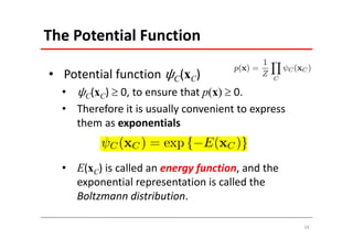 The Potential Function 

• Potential function     C(xC)
  •   C(xC)  0, to ensure that p(x)  0.
  • Therefore it is usually convenient to express 
    them as exponentials


  • E(xC) is called an energy function, and the 
    exponential representation is called the 
    Boltzmann distribution. 

                                                     24
 