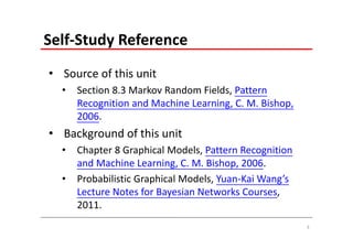 Self‐Study Reference
• Source of this unit
  •   Section 8.3 Markov Random Fields, Pattern 
      Recognition and Machine Learning, C. M. Bishop, 
      2006.
• Background of this unit
  •   Chapter 8 Graphical Models, Pattern Recognition 
      and Machine Learning, C. M. Bishop, 2006.
  •   Probabilistic Graphical Models, Yuan‐Kai Wang’s 
      Lecture Notes for Bayesian Networks Courses, 
      2011.
                                                         3
 