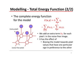 Modelling ‐ Total Energy Function (2/2)
  • The complete energy function 
    for the model             ,

                                              
(noisy pixel)
                               ,

                        • We add an extra term hxi for each 
                          pixel i in the noise‐free image. 
                        • It has the effect of 
                            • Biasing the model towards pixel 
                              values that have one particular 
   (noise‐free pixel)         sign in preference to the other

                                                           35
 