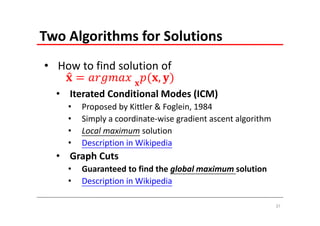 Two Algorithms for Solutions
• How to find solution of 
                  
  • Iterated Conditional Modes (ICM)
    •   Proposed by Kittler & Foglein, 1984
    •   Simply a coordinate‐wise gradient ascent algorithm
    •   Local maximum solution
    •   Description in Wikipedia
  • Graph Cuts
    •   Guaranteed to find the global maximum solution
    •   Description in Wikipedia

                                                             37
 