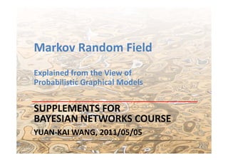 Markov Random Field
Explained from the View of 
Probabilistic Graphical Models


SUPPLEMENTS FOR 
BAYESIAN NETWORKS COURSE
YUAN‐KAI WANG, 2011/05/05
                                 1
 