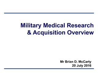 Military Medical Research
& Acquisition Overview
Mr Brian D. McCarty
20 July 2016
 